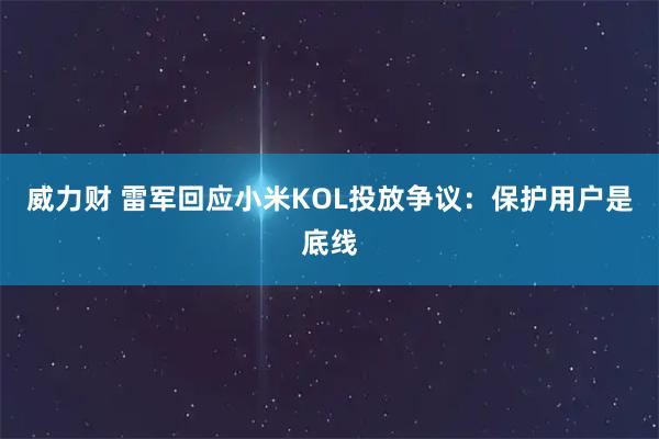 威力财 雷军回应小米KOL投放争议：保护用户是底线