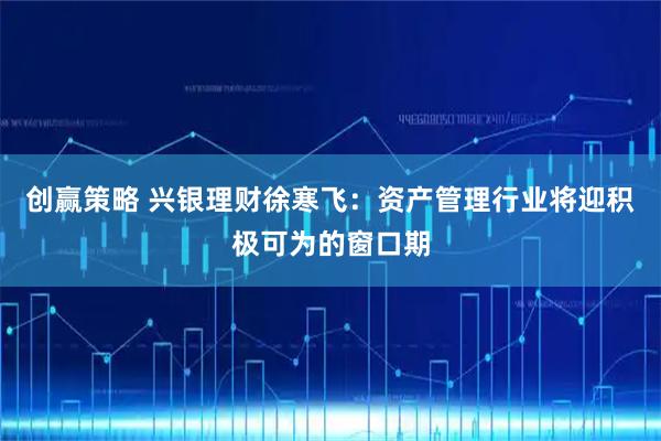 创赢策略 兴银理财徐寒飞：资产管理行业将迎积极可为的窗口期