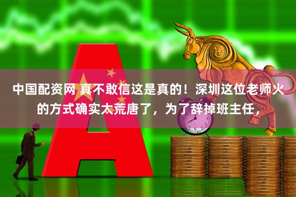 中国配资网 真不敢信这是真的！深圳这位老师火的方式确实太荒唐了，为了辞掉班主任，