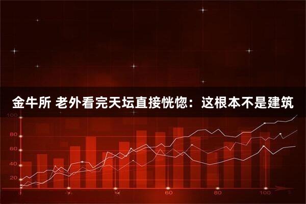 金牛所 老外看完天坛直接恍惚:这根本不是建筑