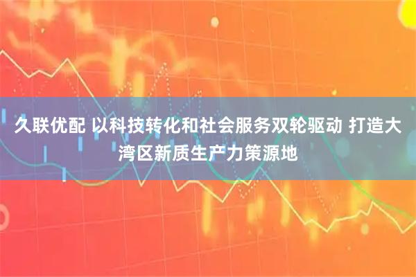 久联优配 以科技转化和社会服务双轮驱动 打造大湾区新质生产力策源地