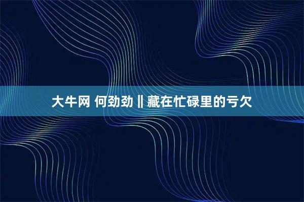 大牛网 何劲劲‖藏在忙碌里的亏欠