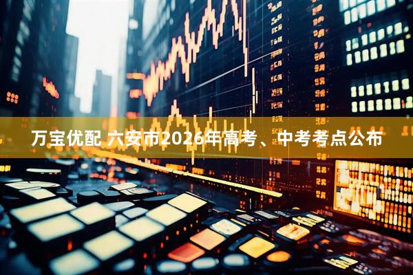 万宝优配 六安市2026年高考、中考考点公布