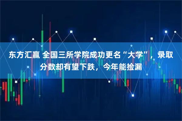 东方汇赢 全国三所学院成功更名“大学”，录取分数却有望下跌，今年能捡漏