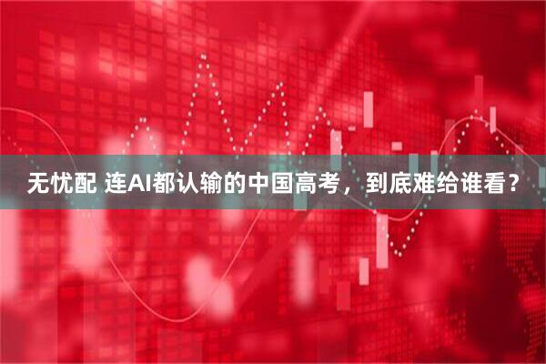 无忧配 连AI都认输的中国高考,到底难给谁看?