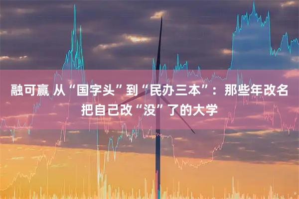 融可赢 从“国字头”到“民办三本”：那些年改名把自己改“没”了的大学