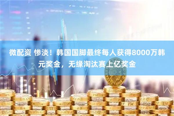 微配资 惨淡！韩国国脚最终每人获得8000万韩元奖金，无缘淘汰赛上亿奖金
