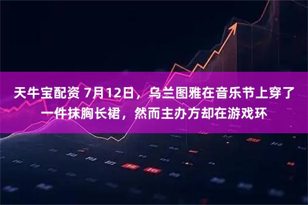 天牛宝配资 7月12日，乌兰图雅在音乐节上穿了一件抹胸长裙，然而主办方却在游戏环