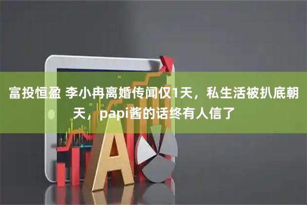 富投恒盈 李小冉离婚传闻仅1天，私生活被扒底朝天，papi酱的话终有人信了
