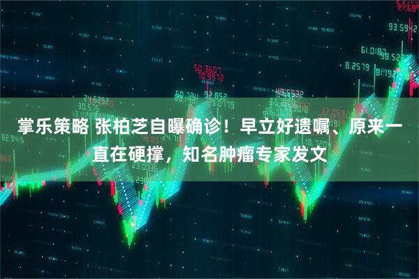掌乐策略 张柏芝自曝确诊！早立好遗嘱、原来一直在硬撑，知名肿瘤专家发文
