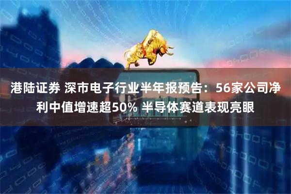 港陆证券 深市电子行业半年报预告：56家公司净利中值增速超50% 半导体赛道表现亮眼