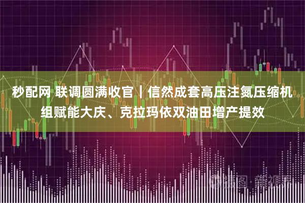 秒配网 联调圆满收官｜信然成套高压注氮压缩机组赋能大庆、克拉玛依双油田增产提效