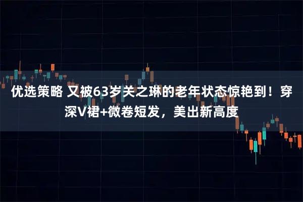 优选策略 又被63岁关之琳的老年状态惊艳到！穿深V裙+微卷短发，美出新高度
