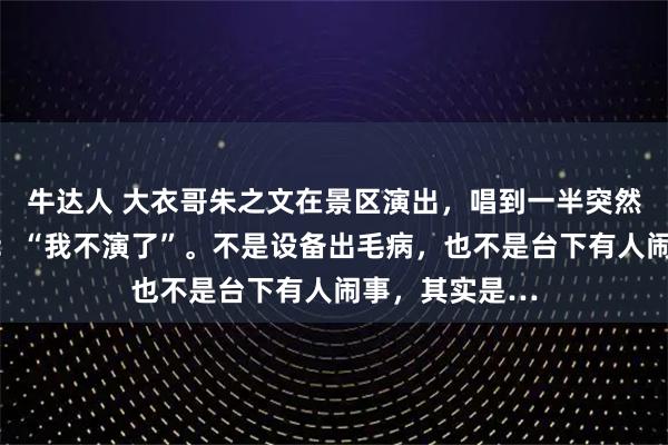 牛达人 大衣哥朱之文在景区演出，唱到一半突然停了，直接说：“我不演了”。不是设备出毛病，也不是台下有人闹事，其实是…
