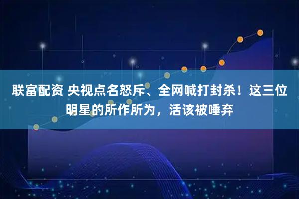 联富配资 央视点名怒斥、全网喊打封杀！这三位明星的所作所为，活该被唾弃