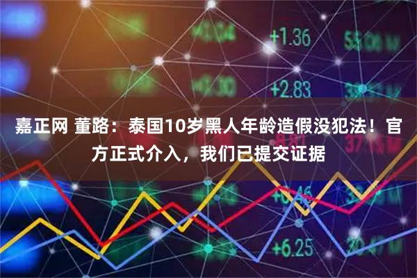 嘉正网 董路:泰国10岁黑人年龄造假没犯法!官方正式介入,我们已提交证据