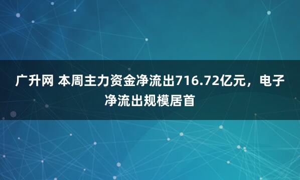广升网 本周主力资金净流出716.72亿元，电子净流出规模居首